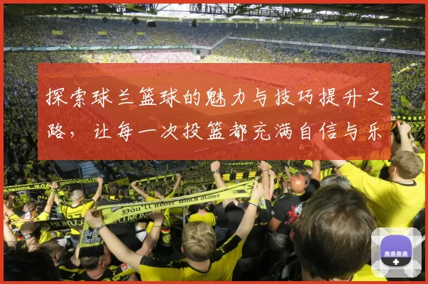 探索球兰篮球的魅力与技巧提升之路，让每一次投篮都充满自信与乐趣