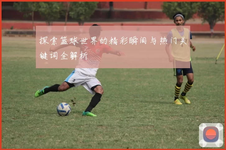 探索篮球世界的精彩瞬间与热门关键词全解析