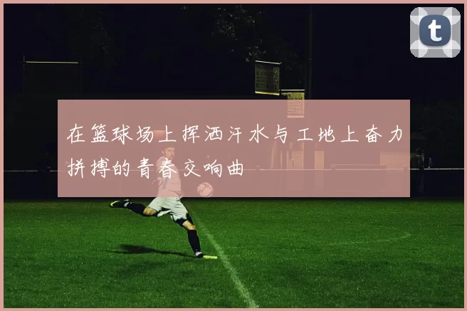 在篮球场上挥洒汗水与工地上奋力拼搏的青春交响曲