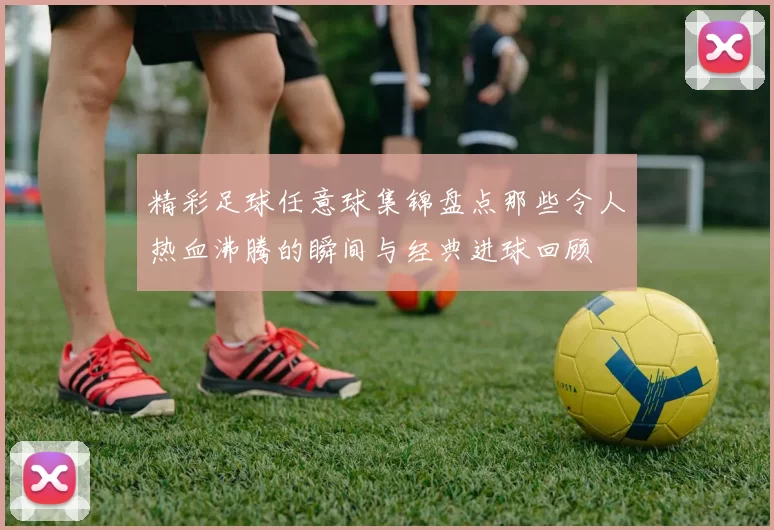 精彩足球任意球集锦盘点那些令人热血沸腾的瞬间与经典进球回顾